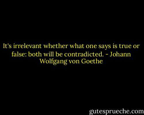 It's irrelevant whether what one says is true or false: both will be contradicted. - Johann Wolfgang von Goethe