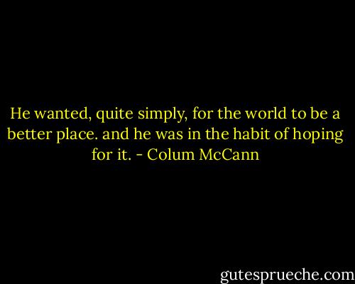 He wanted, quite simply, for the world to be a better place. and he was in the habit of hoping for it. - Colum McCann