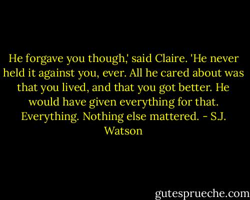 He forgave you though,' said Claire. 'He never held it against you, ever. All he cared about was that you lived, and that you got better. He would have given everything for that. Everything. Nothing else mattered. - S.J. Watson