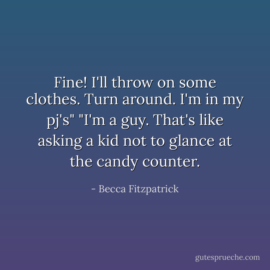 Fine! I'll throw on some clothes. Turn around. I'm in my pj's"<br />"I'm a guy. That's like asking a kid not to glance at the candy counter. - Becca Fitzpatrick