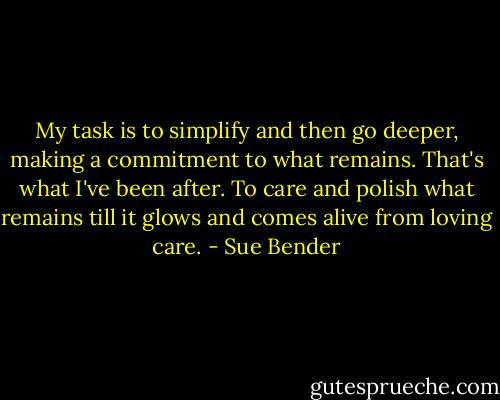 My task is to simplify and then go deeper, making a commitment to what remains. That's what I've been after. To care and polish what remains till it glows and comes alive from loving care. - Sue Bender