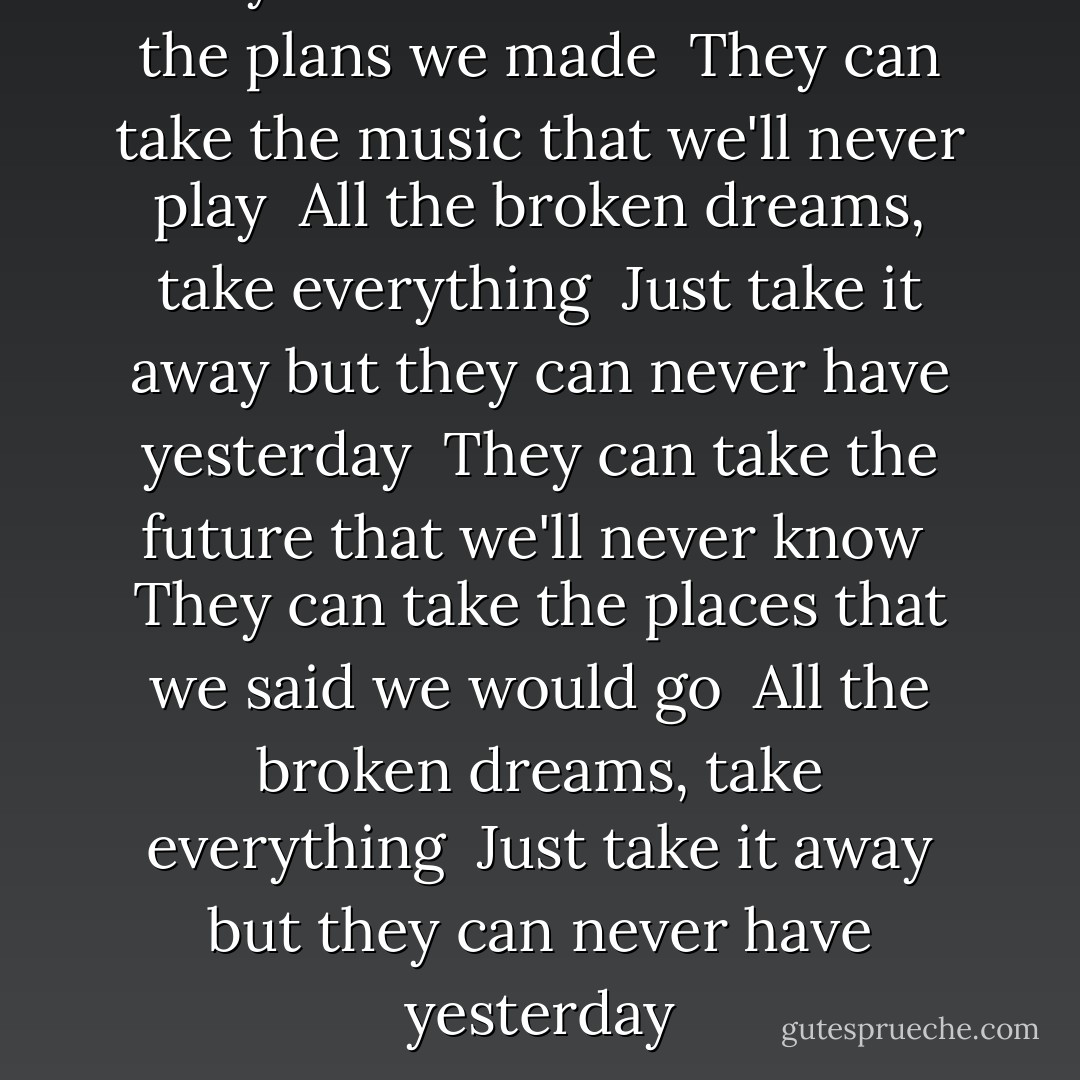 They can take tomorrow and the plans we made <br />They can take the music that we'll never play <br />All the broken dreams, take everything <br />Just take it away but they can never have yesterday <br />They can take the future that we'll never know <br />They can take the places that we said we would go <br />All the broken dreams, take everything <br />Just take it away but they can never have yesterday - Leona Lewis