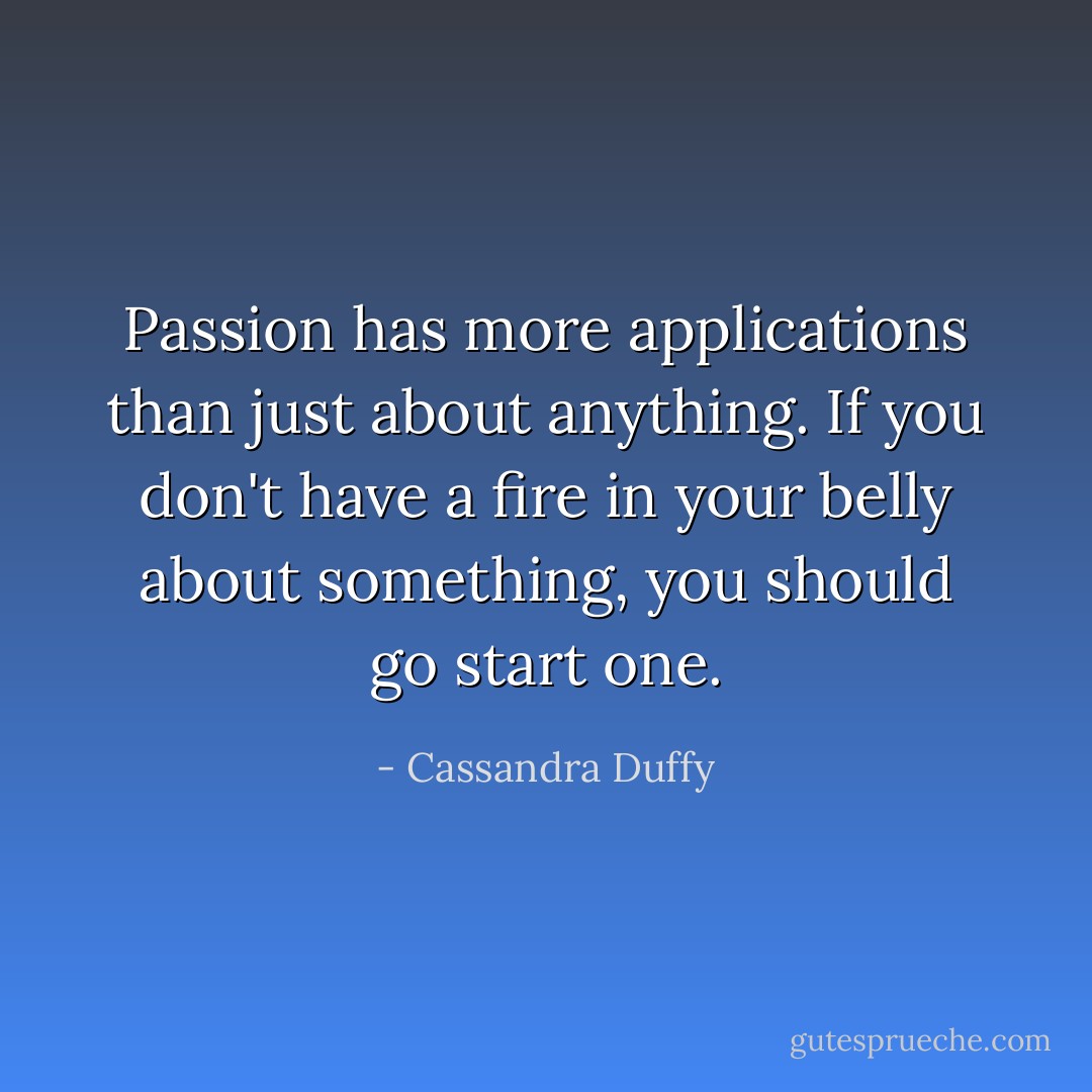 Passion has more applications than just about anything. If you don't have a fire in your belly about something, you should go start one. - Cassandra Duffy