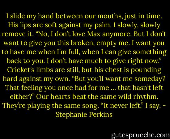 I slide my hand between our mouths, just in time. His lips<br />are soft against my palm. I slowly, slowly remove it. “No, I<br />don’t love Max anymore. But I don’t want to give you this<br />broken, empty me. I want you to have me when I’m full,<br />when I can give something back to you. I don’t have much to<br />give right now.”<br />Cricket’s limbs are still, but his chest is pounding hard<br />against my own. “But you’ll want me someday? That feeling<br />you once had for me … that hasn’t left either?”<br />Our hearts beat the same wild rhythm. They’re playing the<br />same song.<br />“It never left,” I say. - Stephanie Perkins