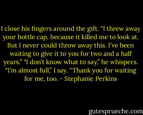 I close his fingers around the gift. “I threw away your<br />bottle cap, because it killed me to look at. But I never could<br />throw away this. I’ve been waiting to give it to you for two<br />and a half years.”<br />“I don’t know what to say,” he whispers.<br />“I’m almost full,” I say. “Thank you for waiting for me, too. - Stephanie Perkins