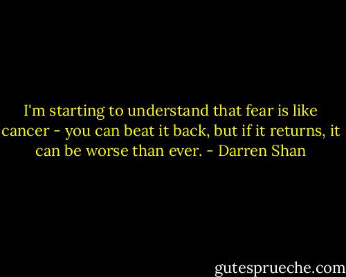 I'm starting to understand that fear is like cancer - you can beat it back, but if it returns, it can be worse than ever. - Darren Shan