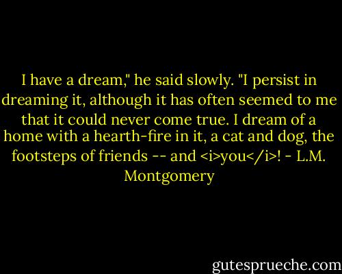 I have a dream," he said slowly. "I persist in dreaming it, although it has often seemed to me that it could never come true. I dream of a home with a hearth-fire in it, a cat and dog, the footsteps of friends -- and <i>you</i>! - L.M. Montgomery