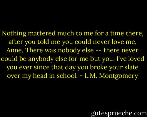 Nothing mattered much to me for a time there, after you told me you could never love me, Anne. There was nobody else -- there never could be anybody else for me but you. I've loved you ever since that day you broke your slate over my head in school. - L.M. Montgomery