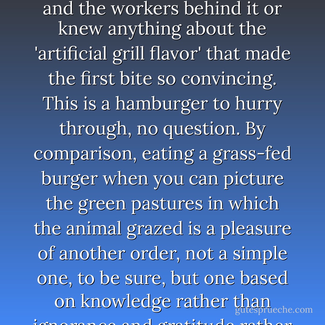 The fast-food hamburger has been brilliantly engineered to offer a succulent and tasty first bite, a bite that in fact would be impossible to enjoy if the eater could accurately picture the feedlot and slaughterhouse and the workers behind it or knew anything about the 'artificial grill flavor' that made the first bite so convincing. This is a hamburger to hurry through, no question. By comparison, eating a grass-fed burger when you can picture the green pastures in which the animal grazed is a pleasure of another order, not a simple one, to be sure, but one based on knowledge rather than ignorance and gratitude rather than indifference. <br />To eat slowly, then, also means to eat deliberately, in the original sense of the word: 'from freedom' instead of compulsion.  - Michael Pollan