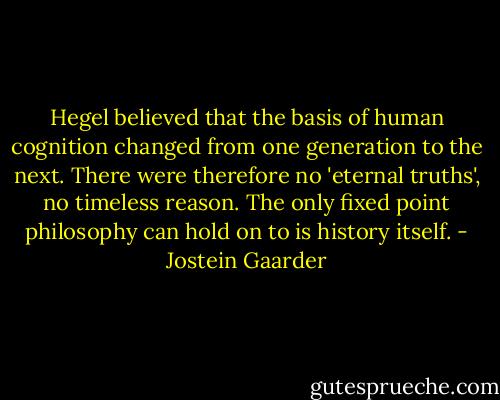 Hegel believed that the basis of human cognition changed from one generation to the next. There were therefore no 'eternal truths', no timeless reason. The only fixed point philosophy can hold on to is history itself. - Jostein Gaarder