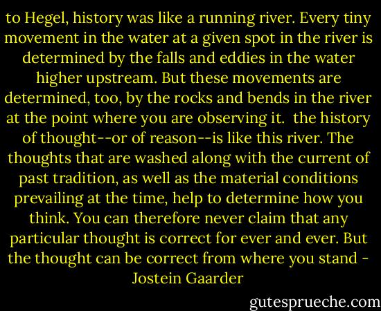 to Hegel, history was like a running river. Every tiny movement in the water at a given spot in the river is determined by the falls and eddies in the water higher upstream. But these movements are determined, too, by the rocks and bends in the river at the point where you are observing it.<br /><br />the history of thought--or of reason--is like this river. The thoughts that are washed along with the current of past tradition, as well as the material conditions prevailing at the time, help to determine how you think. You can therefore never claim that any particular thought is correct for ever and ever. But the thought can be correct from where you stand - Jostein Gaarder
