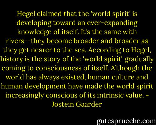 Hegel claimed that the 'world spirit' is developing toward an ever-expanding knowledge of itself. It's the same with rivers--they become broader and broader as they get nearer to the sea. According to Hegel, history is the story of the 'world spirit' gradually coming to consciousness of itself. Although the world has always existed, human culture and human development have made the world spirit increasingly conscious of its intrinsic value. - Jostein Gaarder