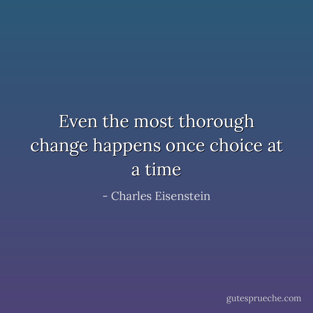 Even the most thorough change happens once choice at a time - Charles Eisenstein