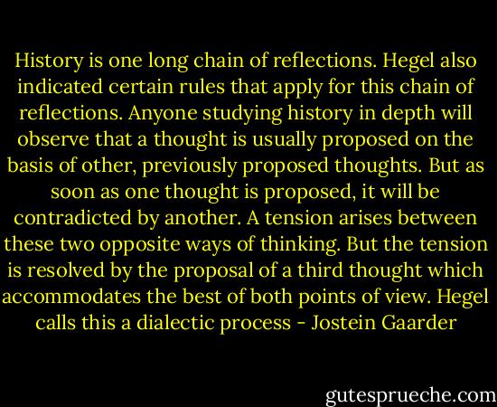 History is one long chain of reflections. Hegel also indicated certain rules that apply for this chain of reflections. Anyone studying history in depth will observe that a thought is usually proposed on the basis of other, previously proposed thoughts. But as soon as one thought is proposed, it will be contradicted by another. A tension arises between these two opposite ways of thinking. But the tension is resolved by the proposal of a third thought which accommodates the best of both points of view. Hegel calls this a dialectic process - Jostein Gaarder