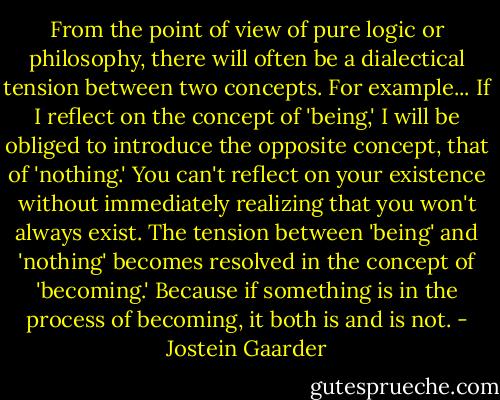 From the point of view of pure logic or philosophy, there will often be a dialectical tension between two concepts.<br />For example...<br />If I reflect on the concept of 'being,' I will be obliged to introduce the opposite concept, that of 'nothing.' You can't reflect on your existence without immediately realizing that you won't always exist. The tension between 'being' and 'nothing' becomes resolved in the concept of 'becoming.' Because if something is in the process of becoming, it both is and is not. - Jostein Gaarder