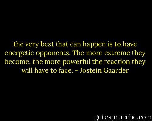 the very best that can happen is to have energetic opponents. The more extreme they become, the more powerful the reaction they will have to face. - Jostein Gaarder