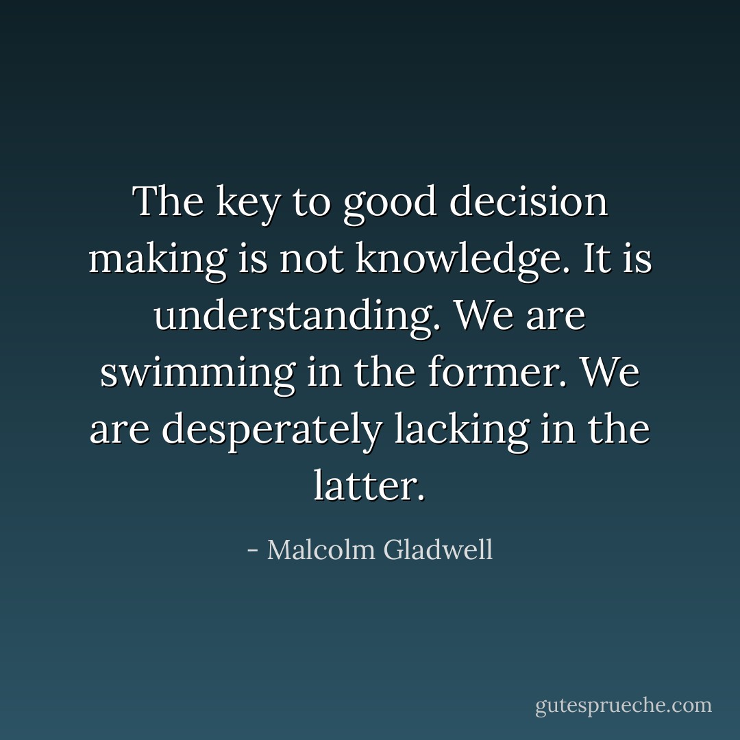 The key to good decision making is not knowledge. It is understanding. We are swimming in the former. We are desperately lacking in the latter. - Malcolm Gladwell