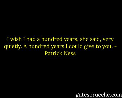 I wish I had a hundred years, she said, very quietly. A hundred years I could give to you. - Patrick Ness