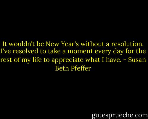 It wouldn't be New Year's without a resolution. I've resolved to take a moment every day for the rest of my life to appreciate what I have. - Susan Beth Pfeffer