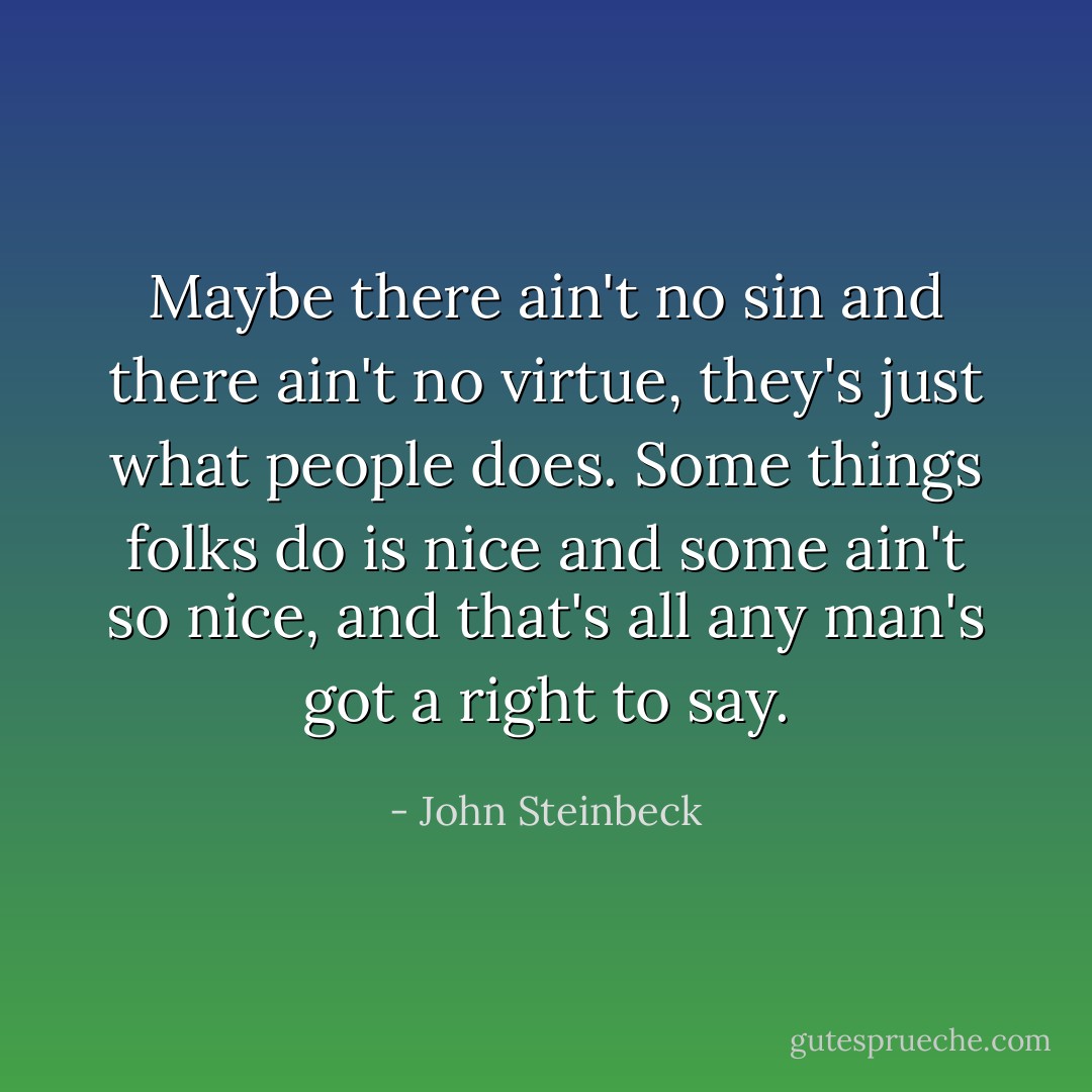 Maybe there ain't no sin and there ain't no virtue, they's just what people does. Some things folks do is nice and some ain't so nice, and that's all any man's got a right to say. - John Steinbeck