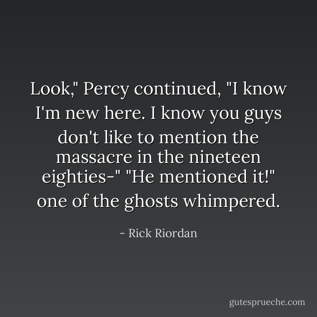 Look," Percy continued, "I know I'm new here. I know you guys don't like to mention the massacre in the nineteen eighties-"<br />"He mentioned it!" one of the ghosts whimpered. - Rick Riordan