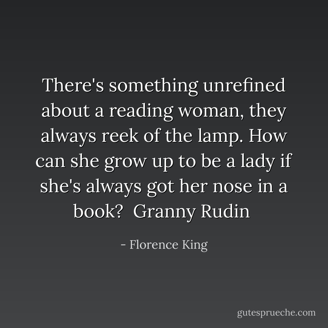 There's something unrefined about a reading woman, they always reek of the lamp. How can she grow up to be a lady if she's always got her nose<br />in a book?<br /><br />Granny Rudin  - Florence King