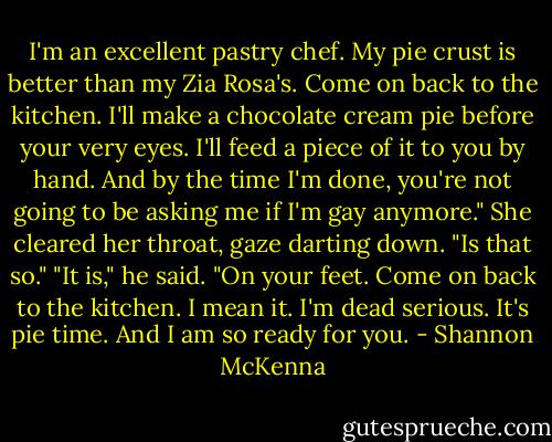 I'm an excellent pastry chef. My pie crust is better than my Zia Rosa's. Come on back to the kitchen. I'll make a chocolate cream pie before your very eyes. I'll feed a piece of it to you by hand. And by the time I'm done, you're not going to be asking me if I'm gay anymore."<br />She cleared her throat, gaze darting down. "Is that so."<br />"It is," he said. "On your feet. Come on back to the kitchen. I mean it. I'm dead serious. It's pie time. And I am so ready for you. - Shannon McKenna