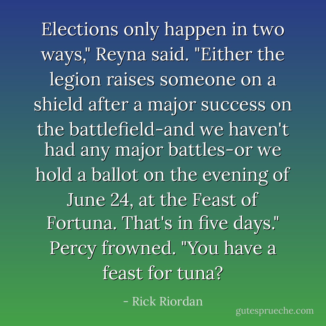 Elections only happen in two ways," Reyna said. "Either the legion raises someone on a shield after a major success on the battlefield-and we haven't had any major battles-or we hold a ballot on the evening of June 24, at the Feast of Fortuna. That's in five days."<br />Percy frowned. "You have a feast for tuna? - Rick Riordan