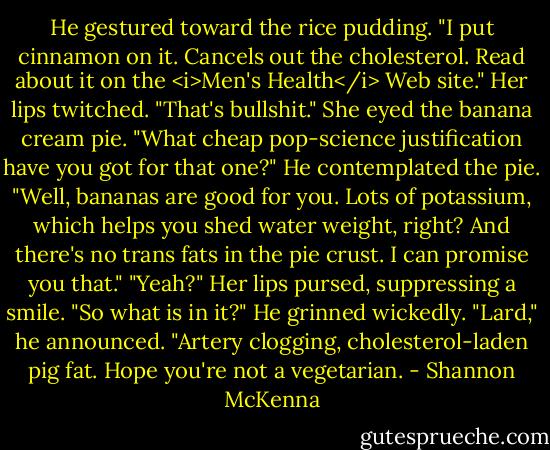 He gestured toward the rice pudding. "I put cinnamon on it. Cancels out the cholesterol. Read about it on the <i>Men's Health</i> Web site."<br />Her lips twitched. "That's bullshit." She eyed the banana cream pie. "What cheap pop-science justification have you got for that one?"<br />He contemplated the pie. "Well, bananas are good for you. Lots of potassium, which helps you shed water weight, right? And there's no trans fats in the pie crust. I can promise you that."<br />"Yeah?" Her lips pursed, suppressing a smile. "So what is in it?"<br />He grinned wickedly. "Lard," he announced. "Artery clogging, cholesterol-laden pig fat. Hope you're not a vegetarian. - Shannon McKenna