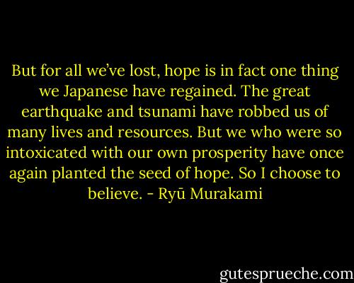 But for all we’ve lost, hope is in fact one thing we Japanese have regained. The great earthquake and tsunami have robbed us of many lives and resources. But we who were so intoxicated with our own prosperity have once again planted the seed of hope. So I choose to believe. - Ryū Murakami