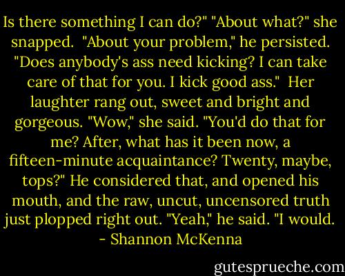 Is there something I can do?"<br />"About what?" she snapped. <br />"About your problem," he persisted. "Does anybody's ass need kicking? I can take care of that for you. I kick good ass." <br />Her laughter rang out, sweet and bright and gorgeous. "Wow," she said. "You'd do that for me? After, what has it been now, a fifteen-minute acquaintance? Twenty, maybe, tops?"<br />He considered that, and opened his mouth, and the raw, uncut, uncensored truth just plopped right out. "Yeah," he said. "I would. - Shannon McKenna