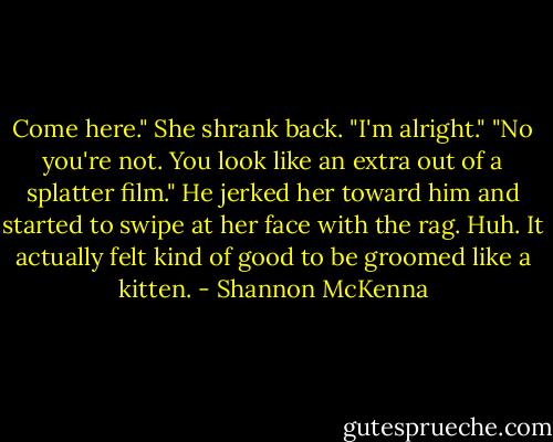 Come here."<br />She shrank back. "I'm alright."<br />"No you're not. You look like an extra out of a splatter film." He jerked her toward him and started to swipe at her face with the rag.<br />Huh. It actually felt kind of good to be groomed like a kitten. - Shannon McKenna