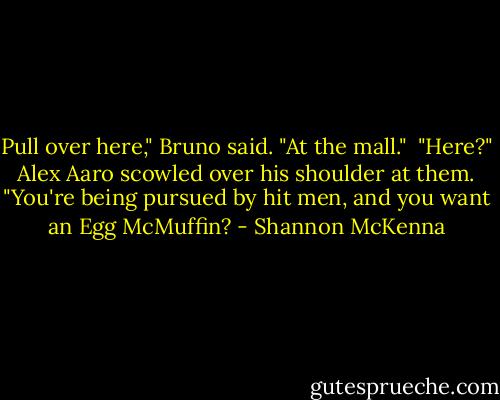 Pull over here," Bruno said. "At the mall." <br />"Here?" Alex Aaro scowled over his shoulder at them. "You're being pursued by hit men, and you want an Egg McMuffin? - Shannon McKenna