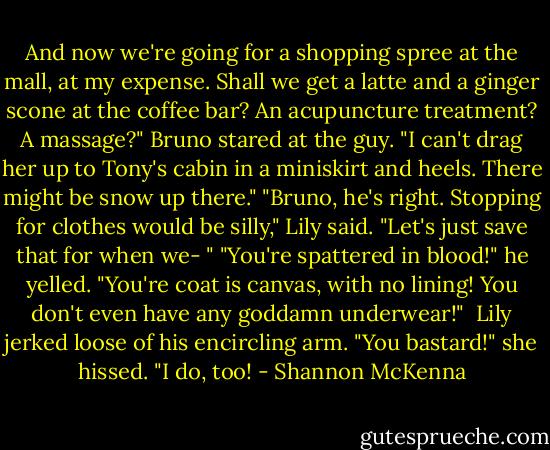 And now we're going for a shopping spree at the mall, at my expense. Shall we get a latte and a ginger scone at the coffee bar? An acupuncture treatment? A massage?"<br />Bruno stared at the guy. "I can't drag her up to Tony's cabin in a miniskirt and heels. There might be snow up there."<br />"Bruno, he's right. Stopping for clothes would be silly," Lily said. "Let's just save that for when we- "<br />"You're spattered in blood!" he yelled. "You're coat is canvas, with no lining! You don't even have any goddamn underwear!" <br />Lily jerked loose of his encircling arm. "You bastard!" she hissed. "I do, too! - Shannon McKenna