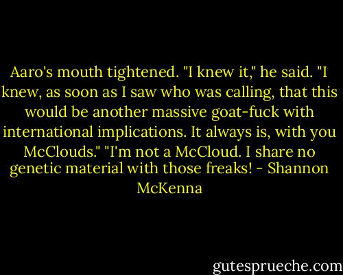 Aaro's mouth tightened. "I knew it," he said. "I knew, as soon as I saw who was calling, that this would be another massive goat-fuck with international implications. It always is, with you McClouds."<br />"I'm not a McCloud. I share no genetic material with those freaks! - Shannon McKenna