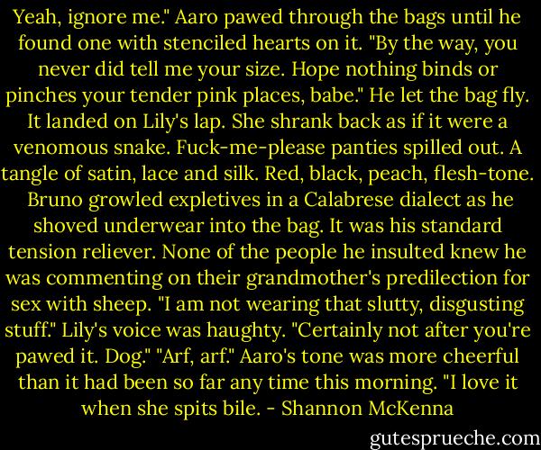 Yeah, ignore me." Aaro pawed through the bags until he found one with stenciled hearts on it. "By the way, you never did tell me your size. Hope nothing binds or pinches your tender pink places, babe."<br />He let the bag fly. It landed on Lily's lap. She shrank back as if it were a venomous snake. Fuck-me-please panties spilled out. A tangle of satin, lace and silk. Red, black, peach, flesh-tone. <br />Bruno growled expletives in a Calabrese dialect as he shoved underwear into the bag. It was his standard tension reliever. None of the people he insulted knew he was commenting on their grandmother's predilection for sex with sheep.<br />"I am not wearing that slutty, disgusting stuff." Lily's voice was haughty. "Certainly not after you're pawed it. Dog."<br />"Arf, arf." Aaro's tone was more cheerful than it had been so far any time this morning. "I love it when she spits bile. - Shannon McKenna