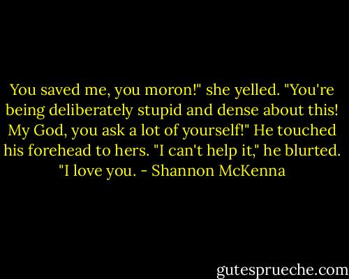 You saved me, you moron!" she yelled. "You're being deliberately stupid and dense about this! My God, you ask a lot of yourself!"<br />He touched his forehead to hers. "I can't help it," he blurted. "I love you. - Shannon McKenna