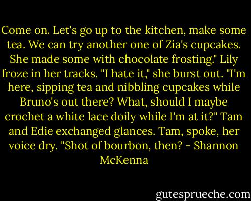 Come on. Let's go up to the kitchen, make some tea. We can try another one of Zia's cupcakes. She made some with chocolate frosting."<br />Lily froze in her tracks. "I hate it," she burst out. "I'm here, sipping tea and nibbling cupcakes while Bruno's out there? What, should I maybe crochet a white lace doily while I'm at it?"<br />Tam and Edie exchanged glances.<br />Tam, spoke, her voice dry. "Shot of bourbon, then? - Shannon McKenna