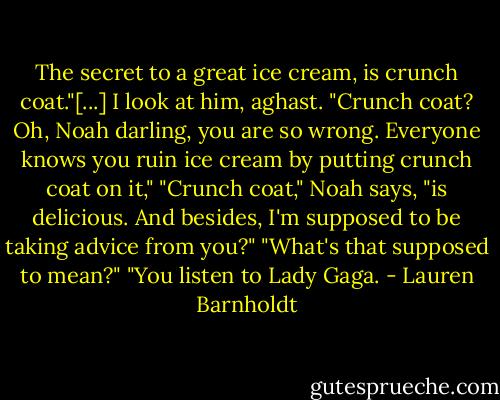 The secret to a great ice cream, is crunch coat."[...]<br />I look at him, aghast. "Crunch coat? Oh, Noah darling, you are so wrong. Everyone knows you ruin ice cream by putting crunch coat on it,"<br />"Crunch coat," Noah says, "is delicious. And besides, I'm supposed to be taking advice from you?"<br />"What's that supposed to mean?"<br />"You listen to Lady Gaga. - Lauren Barnholdt