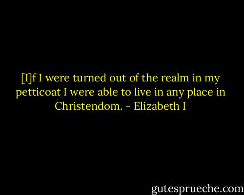[I]f I were turned out of the realm in my petticoat I were able to live in any place in Christendom. - Elizabeth I
