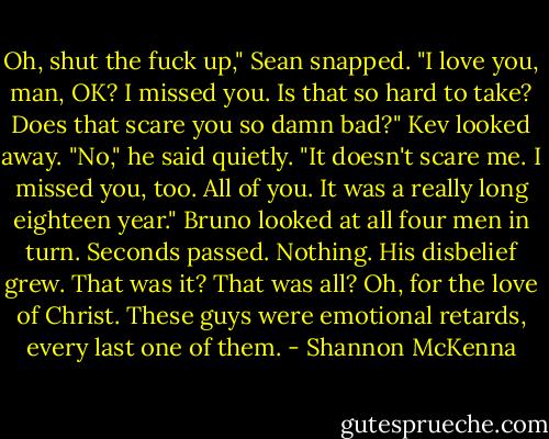 Oh, shut the fuck up," Sean snapped. "I love you, man, OK? I missed you. Is that so hard to take? Does that scare you so damn bad?"<br />Kev looked away. "No," he said quietly. "It doesn't scare me. I missed you, too. All of you. It was a really long eighteen year."<br />Bruno looked at all four men in turn. Seconds passed. Nothing.<br />His disbelief grew. That was it? That was all? Oh, for the love of Christ. These guys were emotional retards, every last one of them. - Shannon McKenna