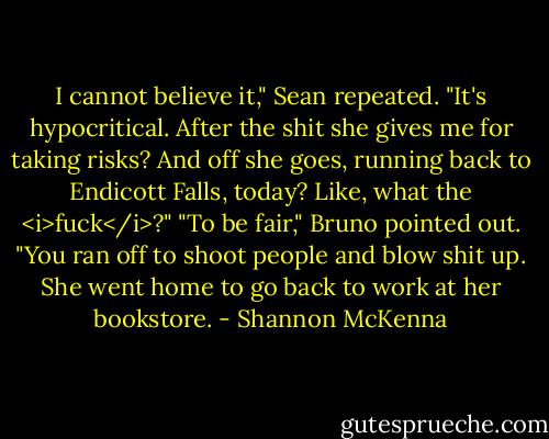 I cannot believe it," Sean repeated. "It's hypocritical. After the shit she gives me for taking risks? And off she goes, running back to Endicott Falls, today? Like, what the <i>fuck</i>?"<br />"To be fair," Bruno pointed out. "You ran off to shoot people and blow shit up. She went home to go back to work at her bookstore. - Shannon McKenna