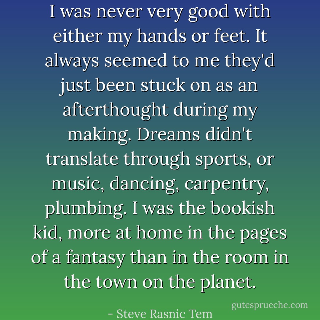 I was never very good with either my hands or feet. It always seemed to me they'd just been stuck on as an afterthought during my making. Dreams didn't translate through sports, or music, dancing, carpentry, plumbing. I was the bookish kid, more at home in the pages of a fantasy than in the room in the town on the planet. - Steve Rasnic Tem