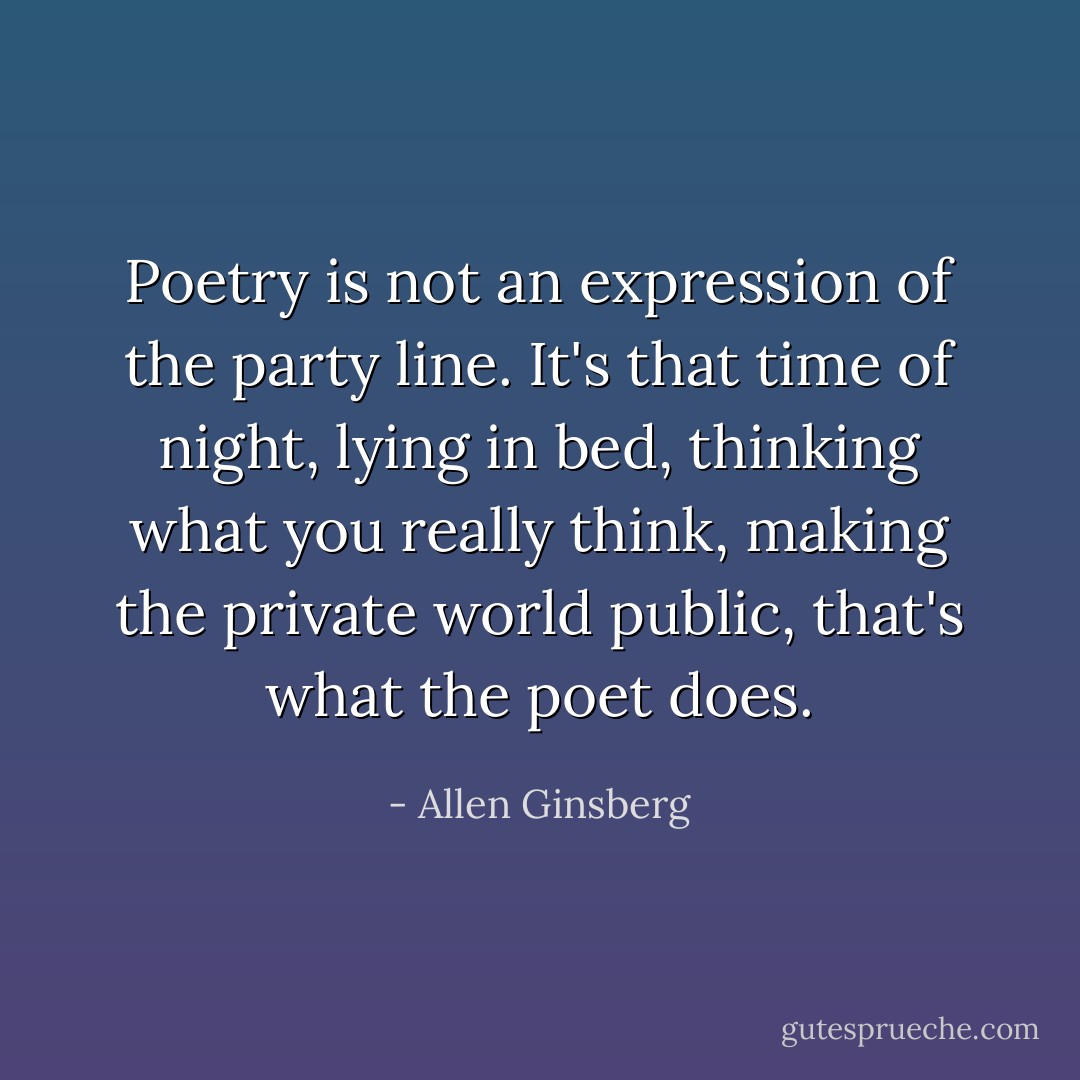 Poetry is not an expression of the party line. It's that time of night, lying in bed, thinking what you really think, making the private world public, that's what the poet does. - Allen Ginsberg