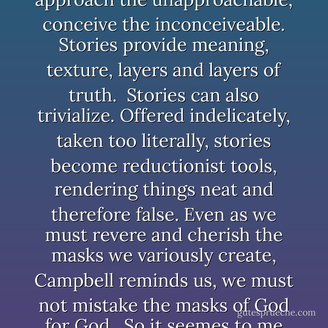Stories are masks of God.<br /><br />That's a story, too, of course. I made it up, in collaborations with Joseph Campbell and Scheherazade, Jesus and the Buddha and the Brother's Grimm.<br /><br />Stories show us how to bear the unbearable, approach the unapproachable, conceive the inconceiveable. Stories provide meaning, texture, layers and layers of truth.<br /><br />Stories can also trivialize. Offered indelicately, taken too literally, stories become reductionist tools, rendering things neat and therefore false. Even as we must revere and cherish the masks we variously create, Campbell reminds us, we must not mistake the masks of God for God.<br /><br />So it seemes to me that one of the most vital things we can teach our children is how to be storytellers. How to tell stories that are rigorously, insistently, beautifully true. And how to believe them. - Melanie Tem