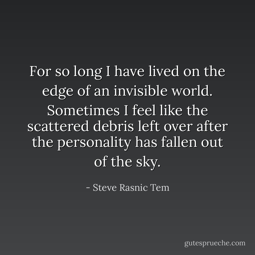 For so long I have lived on the edge of an invisible world. Sometimes I feel like the scattered debris left over after the personality has fallen out of the sky. - Steve Rasnic Tem