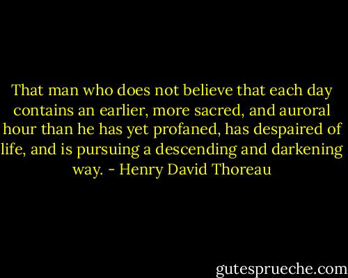 That man who does not believe that each day contains an earlier, more sacred, and auroral hour than he has yet profaned, has despaired of life, and is pursuing a descending and darkening way. - Henry David Thoreau