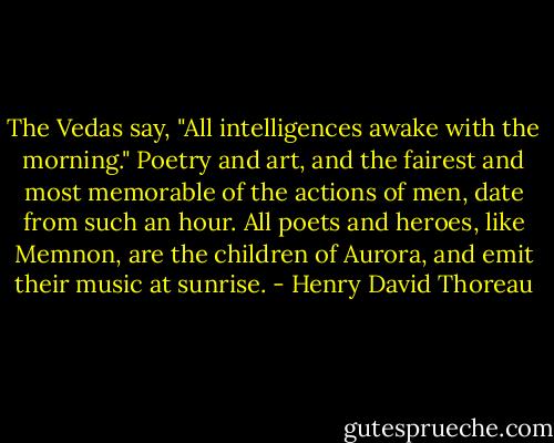 The Vedas say, "All intelligences awake with the morning." Poetry and art, and the fairest and most memorable of the actions of men, date from such an hour. All poets and heroes, like Memnon, are the children of Aurora, and emit their music at sunrise. - Henry David Thoreau