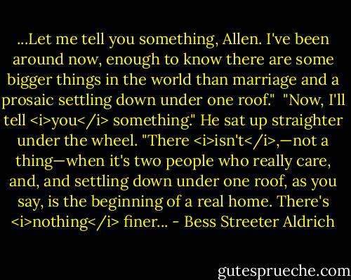 ...Let me tell you something, Allen. I've been around now, enough to know there are some bigger things in the world than marriage and a prosaic settling down under one roof."<br /><br />"Now, I'll tell <i>you</i> something." He sat up straighter under the wheel. "There <i>isn't</i>,—not a thing—when it's two people who really care, and, and settling down under one roof, as you say, is the beginning of a real home. There's <i>nothing</i> finer... - Bess Streeter Aldrich