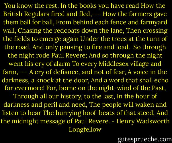 You know the rest. In the books you have read<br />How the British Regulars fired and fled,---<br />How the farmers gave them ball for ball,<br />From behind each fence and farmyard wall,<br />Chasing the redcoats down the lane,<br />Then crossing the fields to emerge again<br />Under the trees at the turn of the road,<br />And only pausing to fire and load.<br /><br />So through the night rode Paul Revere;<br />And so through the night went his cry of alarm<br />To every Middlesex village and farm,---<br />A cry of defiance, and not of fear,<br />A voice in the darkness, a knock at the door,<br />And a word that shall echo for evermore!<br />For, borne on the night-wind of the Past,<br />Through all our history, to the last,<br />In the hour of darkness and peril and need,<br />The people will waken and listen to hear<br />The hurrying hoof-beats of that steed,<br />And the midnight message of Paul Revere. - Henry Wadsworth Longfellow